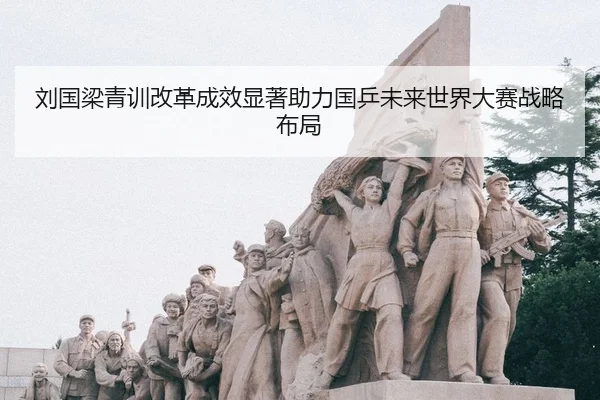 刘国梁青训改革成效显著助力国乒未来世界大赛战略布局